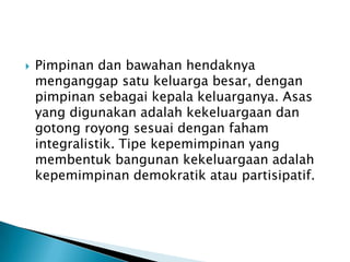 

Pimpinan dan bawahan hendaknya
menganggap satu keluarga besar, dengan
pimpinan sebagai kepala keluarganya. Asas
yang digunakan adalah kekeluargaan dan
gotong royong sesuai dengan faham
integralistik. Tipe kepemimpinan yang
membentuk bangunan kekeluargaan adalah
kepemimpinan demokratik atau partisipatif.

 