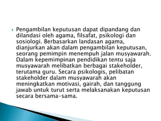 

Pengambilan keputusan dapat dipandang dan
dilandasi oleh agama, filsafat, psikologi dan
sosiologi. Berbasarkan landasan agama,
dianjurkan akan dalam pengambilan keputusan,
seorang pemimpin menempuh jalan musyawarah.
Dalam kepemimpinan pendidikan tentu saja
musyawarah melibatkan berbagai stakeholder,
terutama guru. Secara psikologis, pelibatan
stakeholder dalam musyawarah akan
meningkatkan motivasi, gairah, dan tanggung
jawab untuk turut serta melaksanakan keputusan
secara bersama-sama.

 
