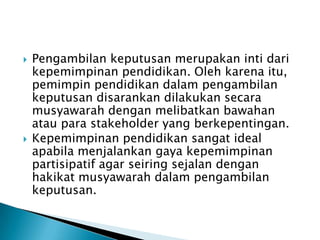 



Pengambilan keputusan merupakan inti dari
kepemimpinan pendidikan. Oleh karena itu,
pemimpin pendidikan dalam pengambilan
keputusan disarankan dilakukan secara
musyawarah dengan melibatkan bawahan
atau para stakeholder yang berkepentingan.
Kepemimpinan pendidikan sangat ideal
apabila menjalankan gaya kepemimpinan
partisipatif agar seiring sejalan dengan
hakikat musyawarah dalam pengambilan
keputusan.

 