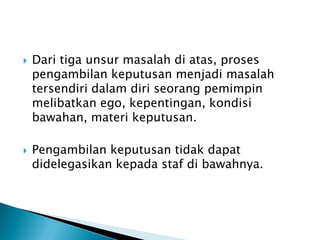 



Dari tiga unsur masalah di atas, proses
pengambilan keputusan menjadi masalah
tersendiri dalam diri seorang pemimpin
melibatkan ego, kepentingan, kondisi
bawahan, materi keputusan.
Pengambilan keputusan tidak dapat
didelegasikan kepada staf di bawahnya.

 