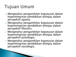







Mengetahui pengambilan keputusan dalam
kepemimpinan pendidikan ditinjau dalam
perspektif agama.
Mengetahui pengambilan keputusan dalam
kepemimpinan pendidikan ditinjau dalam
perspektif filosofis.
Mengetahui pengambilan keputusan dalam
kepemimpinan pendidikan ditinjau dalam
perspektif psikologis.
Mengetahui pengambilan keputusan dalam
kepemimpinan pendidikan ditinjau dalam
perspektif sosiologis.

 