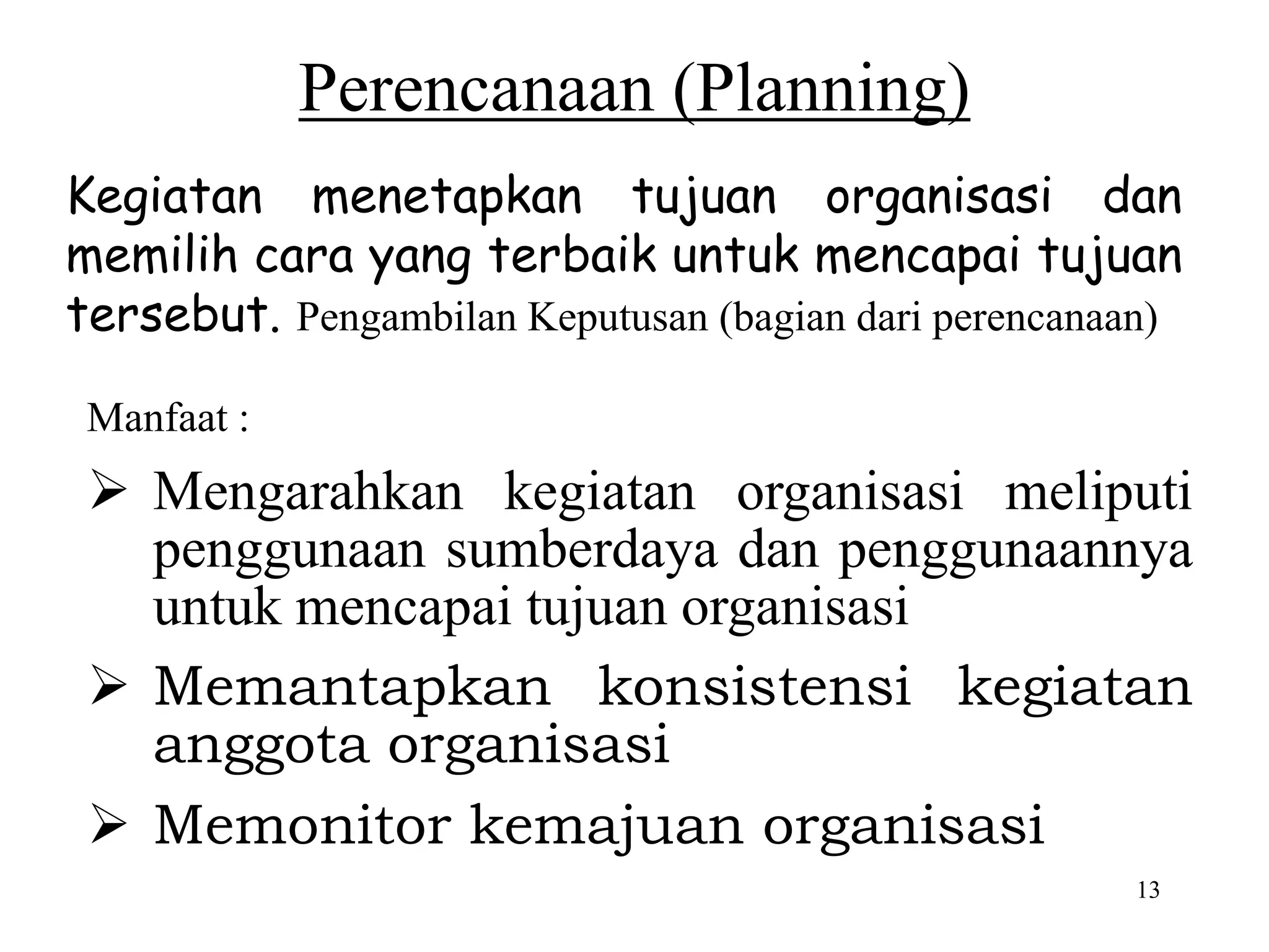 13
Perencanaan (Planning)
Kegiatan menetapkan tujuan organisasi dan
memilih cara yang terbaik untuk mencapai tujuan
tersebut. Pengambilan Keputusan (bagian dari perencanaan)
Manfaat :
 Mengarahkan kegiatan organisasi meliputi
penggunaan sumberdaya dan penggunaannya
untuk mencapai tujuan organisasi
 Memantapkan konsistensi kegiatan
anggota organisasi
 Memonitor kemajuan organisasi
 