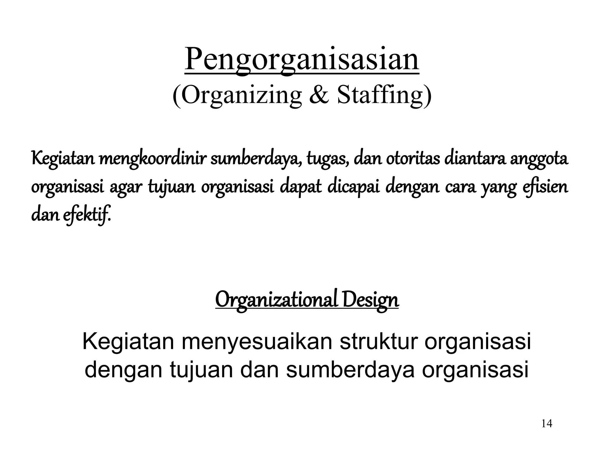 14
Pengorganisasian
(Organizing & Staffing)
Kegiatan mengkoordinir sumberdaya, tugas, dan otoritas diantara anggota
organisasi agar tujuan organisasi dapat dicapai dengan cara yang efisien
dan efektif.
Organizational Design
Kegiatan menyesuaikan struktur organisasi
dengan tujuan dan sumberdaya organisasi
 