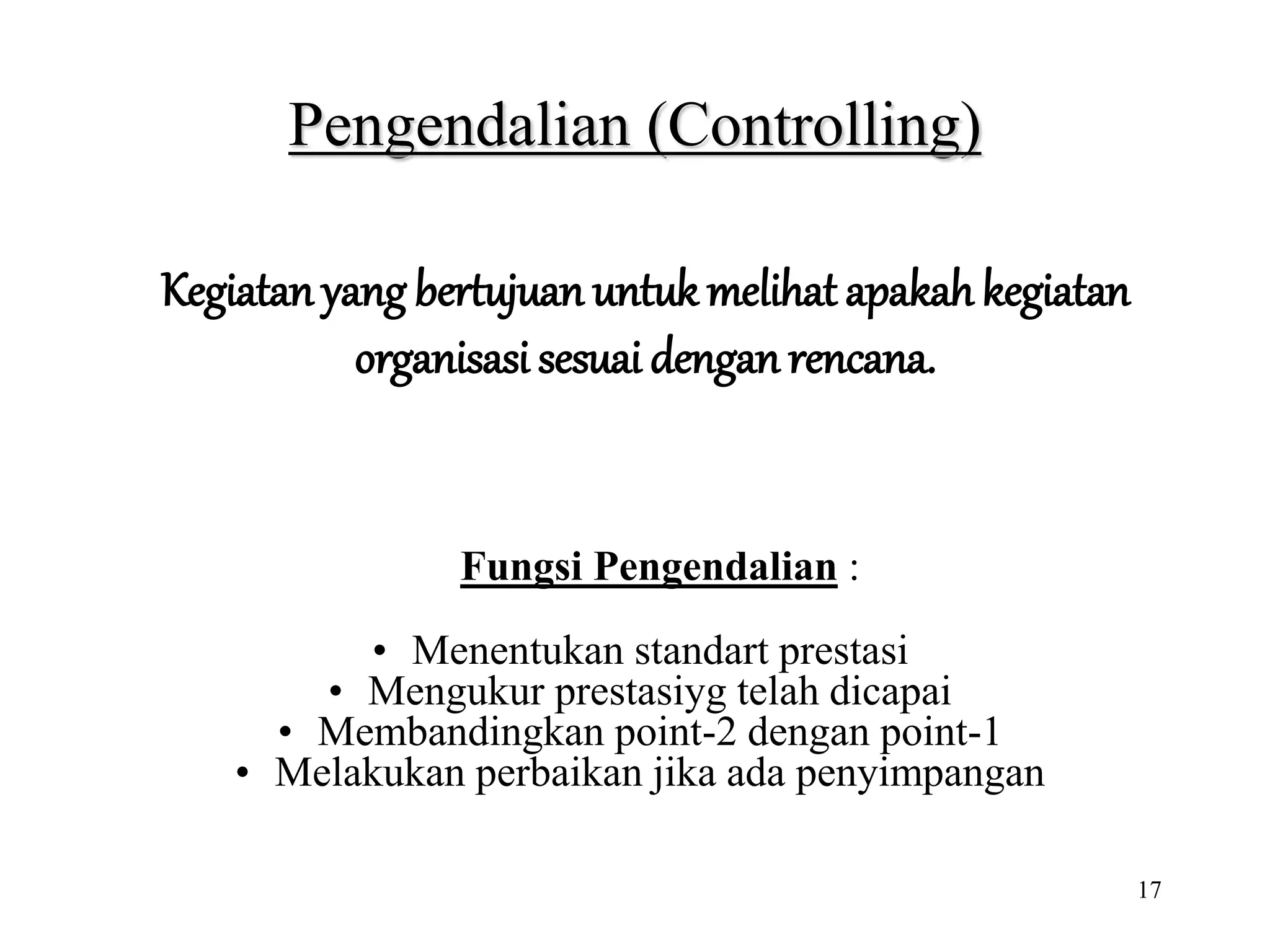 17
Pengendalian (Controlling)
Fungsi Pengendalian :
• Menentukan standart prestasi
• Mengukur prestasiyg telah dicapai
• Membandingkan point-2 dengan point-1
• Melakukan perbaikan jika ada penyimpangan
Kegiatan yang bertujuan untuk melihat apakahkegiatan
organisasi sesuai dengan rencana.
 