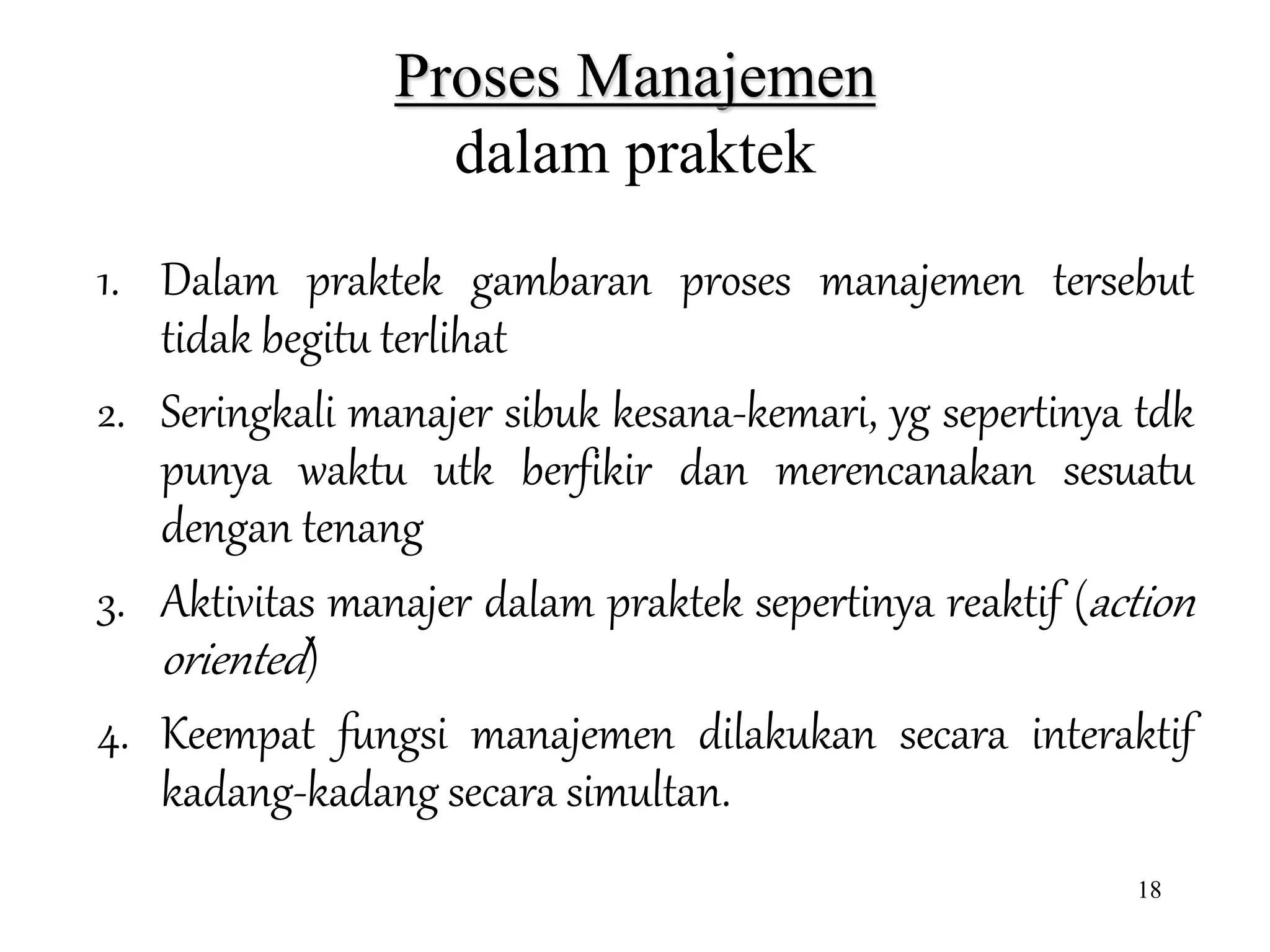 18
Proses Manajemen
dalam praktek
1. Dalam praktek gambaran proses manajemen tersebut
tidak begitu terlihat
2. Seringkali manajer sibuk kesana-kemari, yg sepertinya tdk
punya waktu utk berfikir dan merencanakan sesuatu
dengan tenang
3. Aktivitas manajer dalam praktek sepertinya reaktif (action
oriented)
4. Keempat fungsi manajemen dilakukan secara interaktif
kadang-kadang secara simultan.
 
