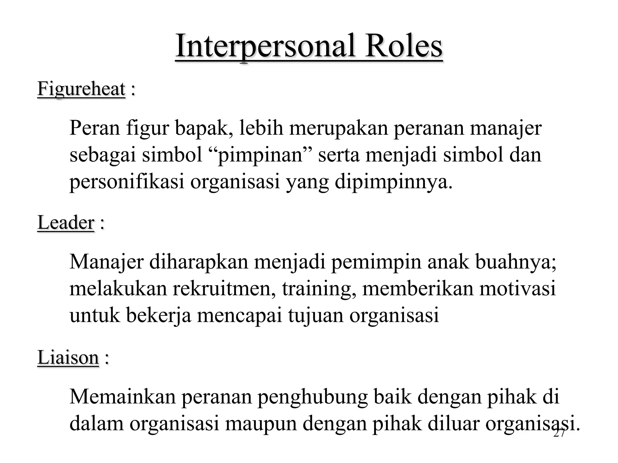 27
Interpersonal Roles
Figureheat :
Peran figur bapak, lebih merupakan peranan manajer
sebagai simbol “pimpinan” serta menjadi simbol dan
personifikasi organisasi yang dipimpinnya.
Leader :
Manajer diharapkan menjadi pemimpin anak buahnya;
melakukan rekruitmen, training, memberikan motivasi
untuk bekerja mencapai tujuan organisasi
Liaison :
Memainkan peranan penghubung baik dengan pihak di
dalam organisasi maupun dengan pihak diluar organisasi.
 