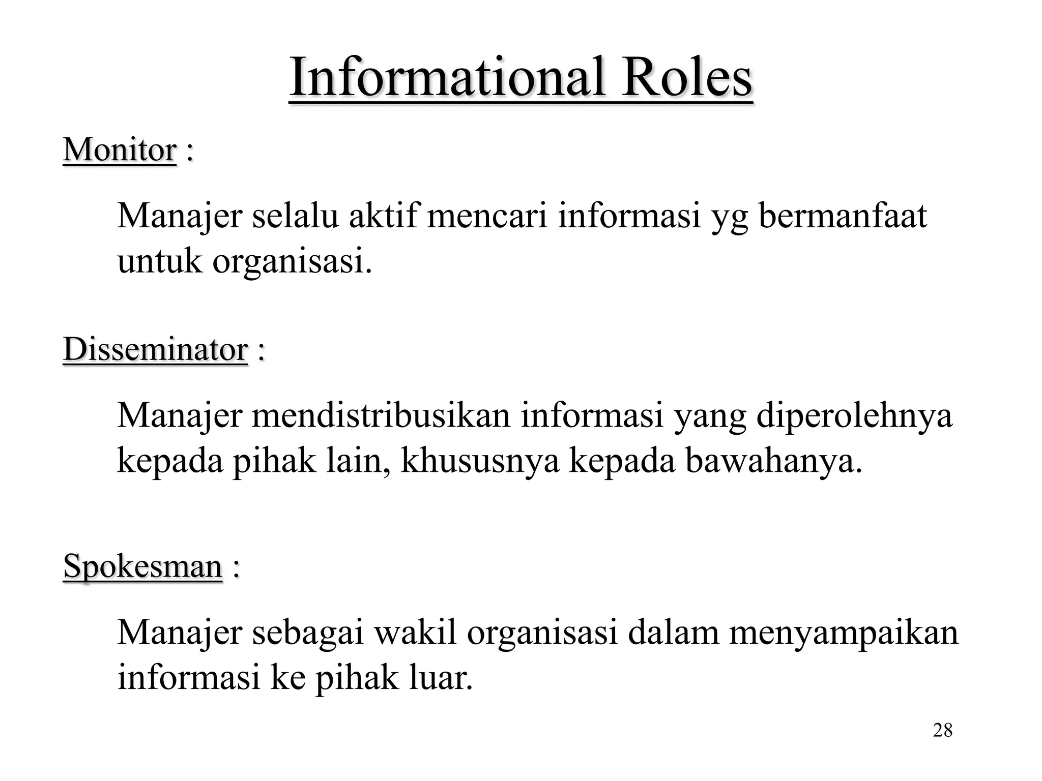 28
Informational Roles
Monitor :
Manajer selalu aktif mencari informasi yg bermanfaat
untuk organisasi.
Disseminator :
Manajer mendistribusikan informasi yang diperolehnya
kepada pihak lain, khususnya kepada bawahanya.
Spokesman :
Manajer sebagai wakil organisasi dalam menyampaikan
informasi ke pihak luar.
 
