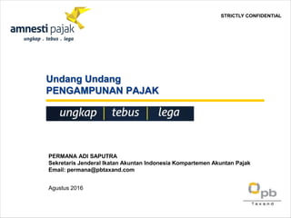Undang Undang
PENGAMPUNAN PAJAK
PERMANA ADI SAPUTRA
Sekretaris Jenderal Ikatan Akuntan Indonesia Kompartemen Akuntan Pajak
Email: permana@pbtaxand.com
Agustus 2016
STRICTLY CONFIDENTIAL
 
