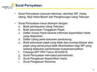 • Surat Pernyataan memuat informasi: identitas WP, Harta,
Utang, Nilai Harta Bersih dan Penghitungan Uang Tebusan
• Surat Pernyataan harus dilampiri dengan:
a. Bukti pembayaran Uang Tebusan;
b. Bukti pelunasan Tunggakan Pajak;
c. Daftar rincian Harta beserta informasi kepemilikan Harta
yang dilaporkan;
d. Daftar Utang serta dokumen pendukung;
e. Bukti pelunasan pajak yang tidak atau kurang dibayar atau
pajak yang seharusnya tidak dikembalikan bagi WP yang
sedang dilakukan pemeriksaan bukper/penyidikan
f. Fotokopi SPT PPh Tahun 2014/2015;
g. Surat Pernyataan mencabut permohonan;
h. Surat Pengakuan Kepemilikan Harta
i. Surat Pengakuan Nominee
10
Surat Pernyataan
 