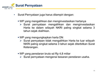 • Surat Pernyataan juga harus dilampiri dengan:
 WP yang mengalihkan dan menginvestasikan hartanya
 Surat pernyataan mengalihkan dan menginvestasikan
Harta ke dalam wilayah NKRI paling singkat selama 3
tahun sejak dialihkan.
 WP yang mengungkapkan harta DN
 Surat pernyataan tidak mengalihkan Harta ke luar wilayah
NKRI paling singkat selama 3 tahun sejak diterbitkan Surat
Keterangan.
 WP yang peredaran bruto sd Rp 4,8 miliar
 Surat pernyataan mengenai besaran peredaran usaha.
11
Surat Pernyataan
 
