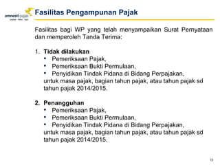 Fasilitas bagi WP yang telah menyampaikan Surat Pernyataan
dan memperoleh Tanda Terima:
1. Tidak dilakukan
• Pemeriksaan Pajak,
• Pemeriksaan Bukti Permulaan,
• Penyidikan Tindak Pidana di Bidang Perpajakan,
untuk masa pajak, bagian tahun pajak, atau tahun pajak sd
tahun pajak 2014/2015.
2. Penangguhan
• Pemeriksaan Pajak,
• Pemeriksaan Bukti Permulaan,
• Penyidikan Tindak Pidana di Bidang Perpajakan,
untuk masa pajak, bagian tahun pajak, atau tahun pajak sd
tahun pajak 2014/2015.
13
Fasilitas Pengampunan Pajak
 