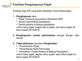 Fasilitas bagi WP yang telah diterbitkan Surat Keterangan :
1. Penghapusan atas :
• Pajak Terutang yang belum diterbitkan SKP
• Sanksi Administrasi perpajakan
• Sanksi pidana di bidang perpajakan
untuk masa pajak, bagian tahun pajak, dan tahun pajak sd
tahun pajak 2014/2015.
2. Penghapusan sanksi administrasi berupa Bunga, atau
Denda
3. Tidak dilakukan dan/atau Penghentian
• Pemeriksaan Pajak,
• Pemeriksaan Bukti Permulaan,
• Penyidikan Tindak Pidana di Bidang Perpajakan,
untuk masa pajak, bagian tahun pajak, atau tahun pajak sd
tahun pajak 2014/2015.
14
Fasilitas Pengampunan Pajak
 