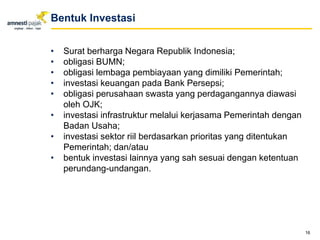 • Surat berharga Negara Republik Indonesia;
• obligasi BUMN;
• obligasi lembaga pembiayaan yang dimiliki Pemerintah;
• investasi keuangan pada Bank Persepsi;
• obligasi perusahaan swasta yang perdagangannya diawasi
oleh OJK;
• investasi infrastruktur melalui kerjasama Pemerintah dengan
Badan Usaha;
• investasi sektor riil berdasarkan prioritas yang ditentukan
Pemerintah; dan/atau
• bentuk investasi lainnya yang sah sesuai dengan ketentuan
perundang-undangan.
16
Bentuk Investasi
 