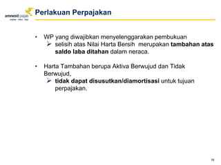 • WP yang diwajibkan menyelenggarakan pembukuan
 selisih atas Nilai Harta Bersih merupakan tambahan atas
saldo laba ditahan dalam neraca.
• Harta Tambahan berupa Aktiva Berwujud dan Tidak
Berwujud,
 tidak dapat disusutkan/diamortisasi untuk tujuan
perpajakan.
18
Perlakuan Perpajakan
 
