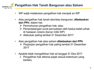 • WP wajib melakukan pengalihan hak menjadi an WP
• Atas pengalihan hak tanah dan/atau bangunan, dibebaskan
dari PPh, dalam hal:
 Permohonan pengalihan hak; atau
 Penandatangan surat pernyataan oleh kedua belah pihak
di hadapan notaris (benar milik WP)
 dilakukan paling lambat 31 Desember 2017.
• Atas pengalihan hak atas saham dibebaskan dari PPh
 Perjanjian pengalihan hak paling lambat 31 Desember
2017
• Apabila tidak mengalihkan hak sd tanggal 31 Des 2017
 Pengalihan hak dikenai pajak sesuai ketentuan yang
berlaku
19
Pengalihan Hak Tanah Bangunan atau Saham
 