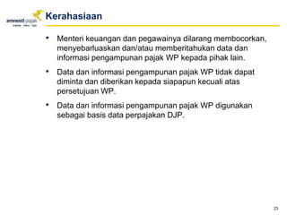 • Menteri keuangan dan pegawainya dilarang membocorkan,
menyebarluaskan dan/atau memberitahukan data dan
informasi pengampunan pajak WP kepada pihak lain.
• Data dan informasi pengampunan pajak WP tidak dapat
diminta dan diberikan kepada siapapun kecuali atas
persetujuan WP.
• Data dan informasi pengampunan pajak WP digunakan
sebagai basis data perpajakan DJP.
23
Kerahasiaan
 