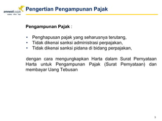 Pengampunan Pajak :
• Penghapusan pajak yang seharusnya terutang,
• Tidak dikenai sanksi administrasi perpajakan,
• Tidak dikenai sanksi pidana di bidang perpajakan,
dengan cara mengungkapkan Harta dalam Surat Pernyataan
Harta untuk Pengampunan Pajak (Surat Pernyataan) dan
membayar Uang Tebusan
3
Pengertian Pengampunan Pajak
 