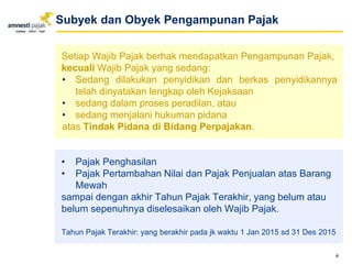 Setiap Wajib Pajak berhak mendapatkan Pengampunan Pajak,
kecuali Wajib Pajak yang sedang:
• Sedang dilakukan penyidikan dan berkas penyidikannya
telah dinyatakan lengkap oleh Kejaksaan
• sedang dalam proses peradilan, atau
• sedang menjalani hukuman pidana
atas Tindak Pidana di Bidang Perpajakan.
• Pajak Penghasilan
• Pajak Pertambahan Nilai dan Pajak Penjualan atas Barang
Mewah
sampai dengan akhir Tahun Pajak Terakhir, yang belum atau
belum sepenuhnya diselesaikan oleh Wajib Pajak.
Tahun Pajak Terakhir: yang berakhir pada jk waktu 1 Jan 2015 sd 31 Des 2015
4
Subyek dan Obyek Pengampunan Pajak
 