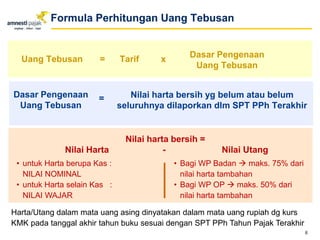 Formula Perhitungan Uang Tebusan
Uang Tebusan = Tarif x
Dasar Pengenaan
Uang Tebusan
Nilai harta bersih yg belum atau belum
seluruhnya dilaporkan dlm SPT PPh Terakhir
Dasar Pengenaan
Uang Tebusan
=
Nilai harta bersih =
Nilai Harta - Nilai Utang
6
• Bagi WP Badan  maks. 75% dari
nilai harta tambahan
• Bagi WP OP  maks. 50% dari
nilai harta tambahan
• untuk Harta berupa Kas :
NILAI NOMINAL
• untuk Harta selain Kas :
NILAI WAJAR
Harta/Utang dalam mata uang asing dinyatakan dalam mata uang rupiah dg kurs
KMK pada tanggal akhir tahun buku sesuai dengan SPT PPh Tahun Pajak Terakhir
 