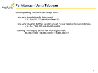 Perhitungan Uang Tebusan adalah sebagai berikut:
• Harta yang akan dialihkan ke dalam negeri:
2% x Rp9.000.000.000= Rp180.000.000
• Harta yang tidak akan dialihkan ke dalam wilayah Negara Kesatuan Republik Indonesia:
4% x Rp17.000.000.000= Rp680.000.000
Total Uang Tebusan yang dibayar oleh Wajib Pajak adalah:
Rp180.000.000 + Rp680.000.000 = Rp860.000.000
8
Perhitungan Uang Tebusan
 