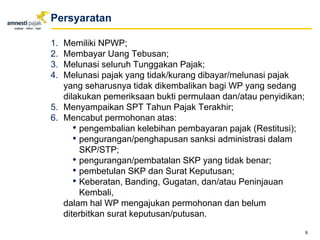 1. Memiliki NPWP;
2. Membayar Uang Tebusan;
3. Melunasi seluruh Tunggakan Pajak;
4. Melunasi pajak yang tidak/kurang dibayar/melunasi pajak
yang seharusnya tidak dikembalikan bagi WP yang sedang
dilakukan pemeriksaan bukti permulaan dan/atau penyidikan;
5. Menyampaikan SPT Tahun Pajak Terakhir;
6. Mencabut permohonan atas:
• pengembalian kelebihan pembayaran pajak (Restitusi);
• pengurangan/penghapusan sanksi administrasi dalam
SKP/STP;
• pengurangan/pembatalan SKP yang tidak benar;
• pembetulan SKP dan Surat Keputusan;
• Keberatan, Banding, Gugatan, dan/atau Peninjauan
Kembali,
dalam hal WP mengajukan permohonan dan belum
diterbitkan surat keputusan/putusan.
9
Persyaratan
 