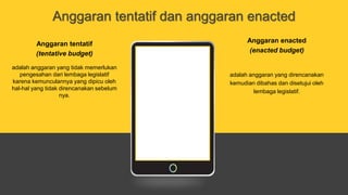 Anggaran tentatif dan anggaran enacted
Anggaran tentatif
(tentative budget)
adalah anggaran yang tidak memerlukan
pengesahan dari lembaga legislatif
karena kemunculannya yang dipicu oleh
hal-hal yang tidak direncanakan sebelum
nya.
Anggaran enacted
(enacted budget)
adalah anggaran yang direncanakan
kemudian dibahas dan disetujui oleh
lembaga legislatif.
 