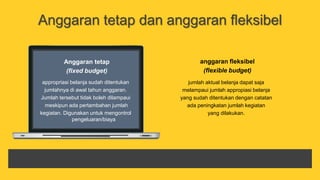 Anggaran tetap dan anggaran fleksibel
anggaran fleksibel
(flexible budget)
jumlah aktual belanja dapat saja
melampaui jumlah appropiasi belanja
yang sudah ditentukan dengan catatan
ada peningkatan jumlah kegiatan
yang dilakukan.
Anggaran tetap
(fixed budget)
appropriasi belanja sudah ditentukan
jumlahnya di awal tahun anggaran.
Jumlah tersebut tidak boleh dilampaui
meskipun ada pertambahan jumlah
kegiatan. Digunakan untuk mengontrol
pengeluaran/biaya
 