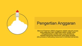 Pengertian Anggaran
Menurut Freeman (2003) anggaran adalah sebuah proses
yang dilakukan oleh organisasi sektor publik untuk
mengalokasikan sumber daya yang dimilikinya
kepada kebutuhan-kebutuhan yang tidak terbatas
(the process of allocating resources to unlimited demands).
 