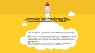 Selain itu, anggaran juga merupakan rencana finansial yang menyatakan :
 Rencana – rencana organisasi untuk melayani masyarakat atau aktivitas
lain yang dapat mengembangkan kapasitas organisasi dalam pelayanan
 Estimasi besarnya biaya yang harus dikeluarkan dalam merealisasikan
rencana tersebut
 Perkiraan sumber – sumber mana saja yang akan menghasilkan
pemasukan serta seberapa besar pemasukan tersebut
“Anggaran dapat diartikan juga sebagai penyataan
mengenai estimasi kinerja yang hendak dicapai selama
periode waktu tertentu dalam ukuran finansial”
 