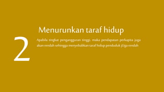 Menurunkan taraf hidup
Apabila tingkat pengangguran tinggi, maka pendapatan perkapita juga
akan rendah sehingga menyebabkan tarafhidup penduduk jUgarendah
 