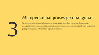 Memperlambat proses pembangunan
Turunnya produksi nasional, makapenerimaan pajak jugaakan menurun, dimana pajak
merupakan sumber dana untuk pembangunan, menurunnya penerimaan pajak akan berdampak
pada pembangunan infrastruktur juga akan menurun.
 
