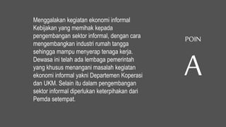 Menggalakan kegiatan ekonomi informal
Kebijakan yang memihak kepada
pengembangan sektor informal, dengan cara
mengembangkan industri rumah tangga
sehingga mampu menyerap tenaga kerja.
Dewasa ini telah ada lembaga pemerintah
yang khusus menangani masalah kegiatan
ekonomi informal yakni Departemen Koperasi
dan UKM. Selain itu dalam pengembangan
sektor informal diperlukan keterpihakan dari
Pemda setempat.
POIN
A
 