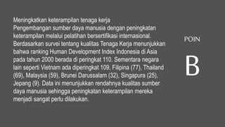 Meningkatkan keterampilan tenaga kerja
Pengembangan sumber daya manusia dengan peningkatan
keterampilan melalui pelatihan bersertifikasi internasional.
Berdasarkan survei tentang kualitas Tenaga Kerja menunjukkan
bahwa ranking Human Development Index Indonesia di Asia
pada tahun 2000 berada di peringkat 110. Sementara negara
lain seperti Vietnam ada diperingkat 109, Filipina (77), Thailand
(69), Malaysia (59), Brunei Darussalam (32), Singapura (25),
Jepang (9). Data ini menunjukkan rendahnya kualitas sumber
daya manusia sehingga peningkatan keterampilan mereka
menjadi sangat perlu dilakukan.
POIN
B
 