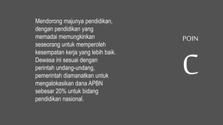 Mendorong majunya pendidikan,
dengan pendidikan yang
memadai memungkinkan
seseorang untuk memperoleh
kesempatan kerja yang lebih baik.
Dewasa ini sesuai dengan
perintah undang-undang,
pemerintah diamanatkan untuk
mengalokasikan dana APBN
sebesar 20% untuk bidang
pendidikan nasional.
POIN
C
 