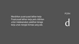 Mendirikan pusat-pusat latihan kerja
Pusat-pusat latihan kerja perlu didirikan
untuk melaksanakan pelatihan tenaga
kerja untuk mengisi formasi yang ada.
POIN
d
 