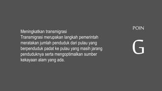 Meningkatkan transmigrasi
Transmigrasi merupakan langkah pemerintah
meratakan jumlah penduduk dari pulau yang
berpenduduk padat ke pulau yang masih jarang
penduduknya serta mengoptimalkan sumber
kekayaan alam yang ada.
POIN
G
 