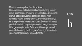 Melakukan deregulasi dan debirokrasi
Deregulasi dan debirokrasi di berbagai bidang industri
untuk merangsang timbulnya investasi baru. Deregulasi
artinya adalah perubahan peraturan aturan main
terhadap bidang-bidang tertentu. Deregulasi biasanya
ke arah penyederhanaan peraturan. Debirokrasi artinya
perubahan struktur aparat pemerintah yang menangani
bidang-bidang tertentu. Debirokrasi biasanya ke arah
penyederhanaan jumlah pegawai/lembaga pemerintah
yang menangani suatu urusan tertentu.
POIN
h
 