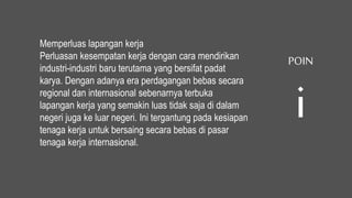 Memperluas lapangan kerja
Perluasan kesempatan kerja dengan cara mendirikan
industri-industri baru terutama yang bersifat padat
karya. Dengan adanya era perdagangan bebas secara
regional dan internasional sebenarnya terbuka
lapangan kerja yang semakin luas tidak saja di dalam
negeri juga ke luar negeri. Ini tergantung pada kesiapan
tenaga kerja untuk bersaing secara bebas di pasar
tenaga kerja internasional.
POIN
i
 
