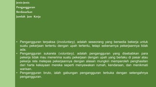 Jenis-Jenis
Pengangguran
Berdasarkan
Jumlah Jam Kerja
• Pengangguran terpaksa (involuntary), adalah seseorang yang bersedia bekerja untuk
suatu pekerjaan tertentu dengan upah tertentu, tetapi sebenarnya pekerjaannya tidak
ada.
• Pengangguran sukarela (voluntary), adalah pengangguran yang disebabkan para
pekerja tidak mau menerima suatu pekerjaan dengan upah yang berlaku di pasar atau
pekerja rela melepas pekerjaannya dengan alasan mungkin memperoleh penghasilan
dari harta kekayaan mereka seperti menyewakan rumah, kendaraan, dan menikmati
warisan.
• Pengangguran bruto, ialah gabungan pengangguran terbuka dengan setengahnya
pengangguran.
 