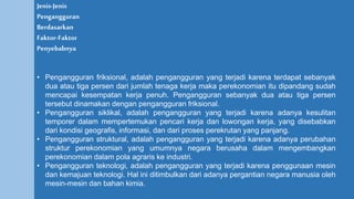 Jenis-Jenis
Pengangguran
Berdasarkan
Faktor-Faktor
Penyebabnya
• Pengangguran friksional, adalah pengangguran yang terjadi karena terdapat sebanyak
dua atau tiga persen dari jumlah tenaga kerja maka perekonomian itu dipandang sudah
mencapai kesempatan kerja penuh. Pengangguran sebanyak dua atau tiga persen
tersebut dinamakan dengan pengangguran friksional.
• Pengangguran siklikal, adalah pengangguran yang terjadi karena adanya kesulitan
temporer dalam mempertemukan pencari kerja dan lowongan kerja, yang disebabkan
dari kondisi geografis, informasi, dan dari proses perekrutan yang panjang.
• Pengangguran struktural, adalah pengangguran yang terjadi karena adanya perubahan
struktur perekonomian yang umumnya negara berusaha dalam mengembangkan
perekonomian dalam pola agraris ke industri.
• Pengangguran teknologi, adalah pengangguran yang terjadi karena penggunaan mesin
dan kemajuan teknologi. Hal ini ditimbulkan dari adanya pergantian negara manusia oleh
mesin-mesin dan bahan kimia.
 