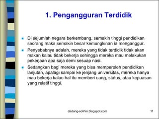 dadang-solihin.blogspot.com 11
1. Pengangguran Terdidik
 Di sejumlah negara berkembang, semakin tinggi pendidikan
seorang maka semakin besar kemungkinan ia menganggur.
 Penyebabnya adalah, mereka yang tidak terdidik tidak akan
makan kalau tidak bekerja sehingga mereka mau melakukan
pekerjaan apa saja demi sesuap nasi.
 Sedangkan bagi mereka yang bisa memperoleh pendidikan
lanjutan, apalagi sampai ke jenjang universitas, mereka hanya
mau bekerja kalau hal itu memberi uang, status, atau kepuasan
yang relatif tinggi.
 