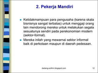 dadang-solihin.blogspot.com 12
2. Pekerja Mandiri
 Ketidakmampuan para pengusaha (karena skala
bisnisnya sangat terbatas) untuk menggaji orang
lain mendorong mereka untuk melakukan segala
sesuatunya sendiri pada perekonomian modern
(sektor-formal).
 Mereka inilah yang mewarnai sektor informal
baik di perkotaan maupun di daerah pedesaan.
 