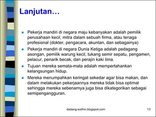 dadang-solihin.blogspot.com 13
Lanjutan…
 Pekerja mandiri di negara maju kebanyakan adalah pemilik
perusahaan kecil, mitra dalam sebuah firma, atau tenaga
profesional (dokter, pengacara, akuntan, dan sebagainya)
 Pekerja mandiri di negara Dunia Ketiga adalah pedagang
asongan, pemilik warung kecil, tukang semir sepatu, pengamen,
pelacur, penarik becak, dan perajin kaki lima.
 Tujuan mereka semata-mata adalah mempertahankan
kelangsungan hidup.
 Mereka menumpahkan keringat sekedar agar bisa makan, dan
dalam melakukan pekerjaannya mereka tidak bisa optimal
sehingga mereka sebenarnya juga bisa dikategorikan sebagai
semipengangguran.
 