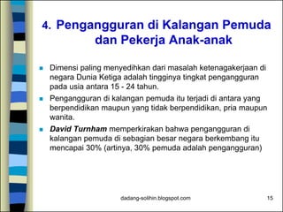 dadang-solihin.blogspot.com 15
4. Pengangguran di Kalangan Pemuda
dan Pekerja Anak-anak
 Dimensi paling menyedihkan dari masalah ketenagakerjaan di
negara Dunia Ketiga adalah tingginya tingkat pengangguran
pada usia antara 15 - 24 tahun.
 Pengangguran di kalangan pemuda itu terjadi di antara yang
berpendidikan maupun yang tidak berpendidikan, pria maupun
wanita.
 David Turnham memperkirakan bahwa pengangguran di
kalangan pemuda di sebagian besar negara berkembang itu
mencapai 30% (artinya, 30% pemuda adalah pengangguran)
 