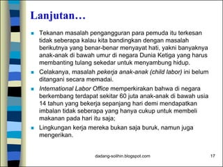 dadang-solihin.blogspot.com 17
Lanjutan…
 Tekanan masalah pengangguran para pemuda itu terkesan
tidak seberapa kalau kita bandingkan dengan masalah
berikutnya yang benar-benar menyayat hati, yakni banyaknya
anak-anak di bawah umur di negara Dunia Ketiga yang harus
membanting tulang sekedar untuk menyambung hidup.
 Celakanya, masalah pekerja anak-anak (child labor) ini belum
ditangani secara memadai.
 International Labor Office memperkirakan bahwa di negara
berkembang terdapat sekitar 60 juta anak-anak di bawah usia
14 tahun yang bekerja sepanjang hari demi mendapatkan
imbalan tidak seberapa yang hanya cukup untuk membeli
makanan pada hari itu saja;
 Lingkungan kerja mereka bukan saja buruk, namun juga
mengerikan.
 