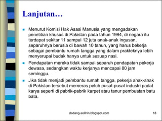 dadang-solihin.blogspot.com 18
Lanjutan…
 Menurut Komisi Hak Asasi Manusia yang mengadakan
penetitian khusus di Pakistan pada tahun 1994, di negara itu
terdapat sekitar 11 sampai 12 juta anak-anak ingusan,
separuhnya berusia di bawah 10 tahun, yang harus bekerja
sebagai pembantu rumah tangga yang dalam prakteknya lebih
menyerupai budak hanya untuk sesuap nasi.
 Pendapatan mereka tidak sampai separuh pendapatan pekerja
dewasa, sedangkan waktu kerjanya mencapai 80 jam
seminggu.
 Jika tidak menjadi pembantu rumah tangga, pekerja anak-anak
di Pakistan tersebut memeras peluh pusat-pusat industri padat
karya seperti di pabrik-pabrik karpet atau tanur pembuatan batu
bata.
 