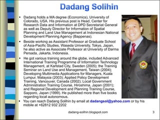 dadang-solihin.blogspot.com 3
 Dadang holds a MA degree (Economics), University of
Colorado, USA. His previous post is Head, Center for
Research Data and Information at DPD Secretariat General
as well as Deputy Director for Information of Spatial
Planning and Land Use Management at Indonesian National
Development Planning Agency (Bappenas).
 Beside working as Assistant Professor at Graduate School
of Asia-Pacific Studies, Waseda University, Tokyo, Japan,
he also active as Associate Professor at University of Darma
Persada, Jakarta, Indonesia.
 He got various training around the globe, included Advanced
International Training Programme of Information Technology
Management, at Karlstad City, Sweden (2005); the Training
Seminar on Land Use and Management, Taiwan (2004);
Developing Multimedia Applications for Managers, Kuala
Lumpur, Malaysia (2003); Applied Policy Development
Training, Vancouver, Canada (2002); Local Government
Administration Training Course, Hiroshima, Japan (2001);
and Regional Development and Planning Training Course,
Sapporo, Japan (1999). He published more than five books
regarding local autonomous.
 You can reach Dadang Solihin by email at dadangsol@yahoo.com or by his
mobile at +62812 932 2202
 