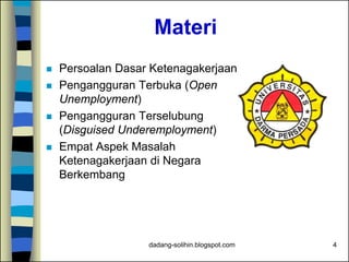 Materi
 Persoalan Dasar Ketenagakerjaan
 Pengangguran Terbuka (Open
Unemployment)
 Pengangguran Terselubung
(Disguised Underemployment)
 Empat Aspek Masalah
Ketenagakerjaan di Negara
Berkembang
4dadang-solihin.blogspot.com
 