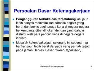 dadang-solihin.blogspot.com 5
Persoalan Dasar Ketenagakerjaan
 Pengangguran terbuka dan terselubung kini jauh
lebih banyak menimbulkan dampak negatif yang
berat dan kronis bagi tenaga kerja di negara-negara
berkembang, dibandingkan dengan yang dahulu
dialami oleh para pencari kerja di negara-negara
industri.
 Masalah ketenagakerjaan sekarang ini sebenarnya
bahkan jauh lebih berat daripada yang pernah terjadi
pada jaman Depresi Besar (Great Depression).
 