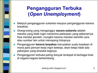 dadang-solihin.blogspot.com 6
Pengangguran Terbuka
(Open Unemployment)
 Meliputi pengangguran sukarela maupun pengangguran karena
terpaksa.
 Orang-orang yang menganggur secara sukarela adalah
mereka yang tidak ingin menerima pekerjaan yang sebenarnya
bisa mereka peroleh, mungkin karena mereka memiliki cara
atau sumber lain untuk menopang hidupnya.
 Pengangguran karena terpaksa merupakan suatu keadaan di
mana para pencari kerja ingin bekerja, akan tetapi tidak ada
pekerjaan yang tersedia baginya.
 Pengangguran terbuka paling banyak terdapat di berbagai kota
di negara-negara berkembang.
 